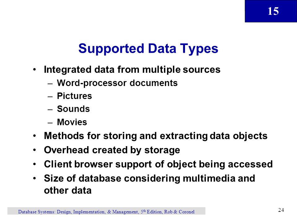 15 Database Systems: Design, Implementation, & Management, 5 th Edition, Rob & Coronel 24 Supported Data Types Integrated data from multiple sources –Word-processor documents –Pictures –Sounds –Movies Methods for storing and extracting data objects Overhead created by storage Client browser support of object being accessed Size of database considering multimedia and other data