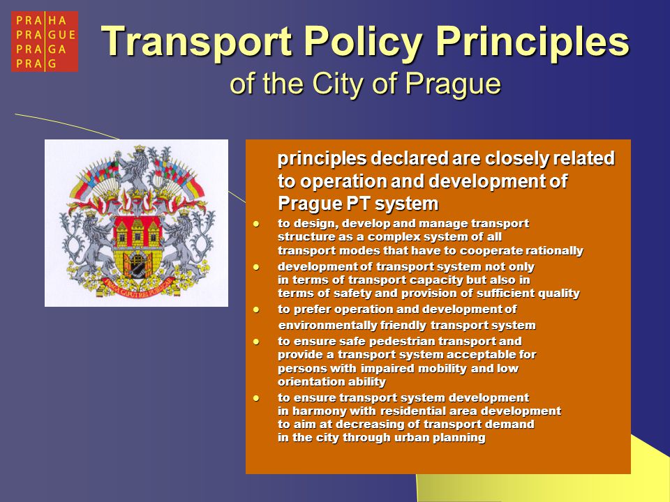 Transport Policy Principles of the City of Prague principles declared are closely related to operation and development of Prague PT system principles declared are closely related to operation and development of Prague PT system to design, develop and manage transport structure as a complex system of all transport modes that have to cooperate rationally to design, develop and manage transport structure as a complex system of all transport modes that have to cooperate rationally development of transport system not only in terms of transport capacity but also in terms of safety and provision of sufficient quality development of transport system not only in terms of transport capacity but also in terms of safety and provision of sufficient quality to prefer operation and development of to prefer operation and development of environmentally friendly transport system environmentally friendly transport system to ensure safe pedestrian transport and provide a transport system acceptable for persons with impaired mobility and low orientation ability to ensure safe pedestrian transport and provide a transport system acceptable for persons with impaired mobility and low orientation ability to ensure transport system development in harmony with residential area development to aim at decreasing of transport demand in the city through urban planning to ensure transport system development in harmony with residential area development to aim at decreasing of transport demand in the city through urban planning