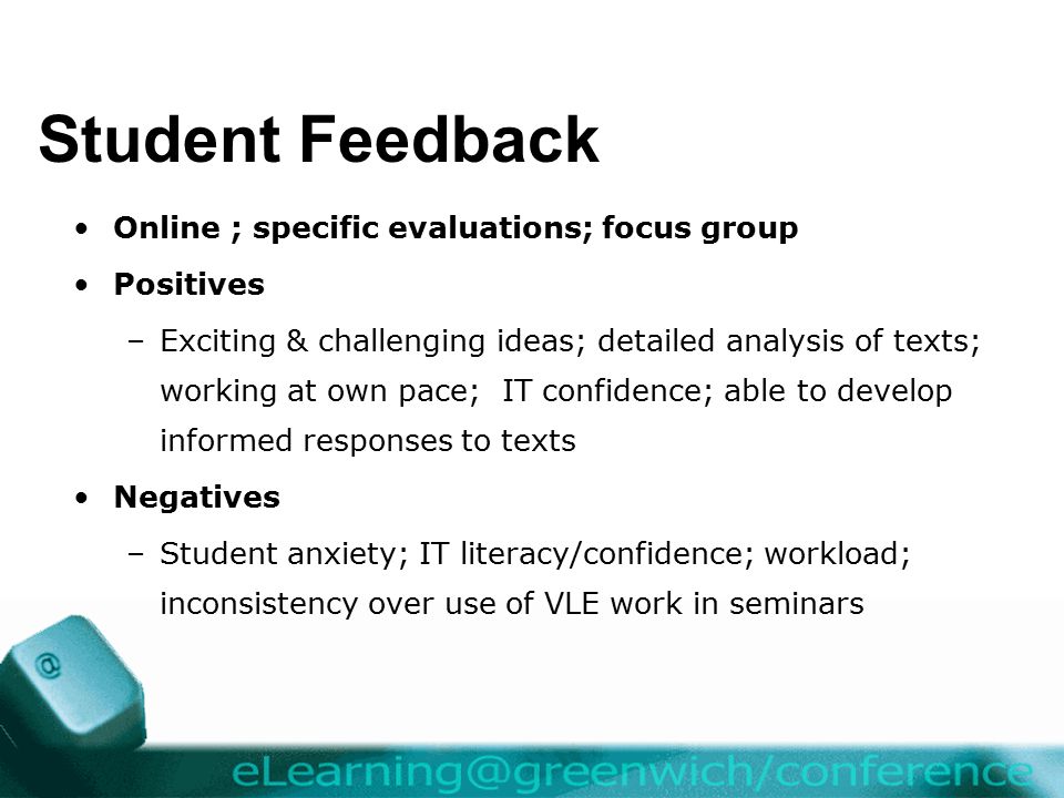 Student Feedback Online ; specific evaluations; focus group Positives –Exciting & challenging ideas; detailed analysis of texts; working at own pace; IT confidence; able to develop informed responses to texts Negatives –Student anxiety; IT literacy/confidence; workload; inconsistency over use of VLE work in seminars