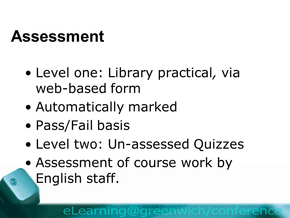 Assessment Level one: Library practical, via web-based form Automatically marked Pass/Fail basis Level two: Un-assessed Quizzes Assessment of course work by English staff.
