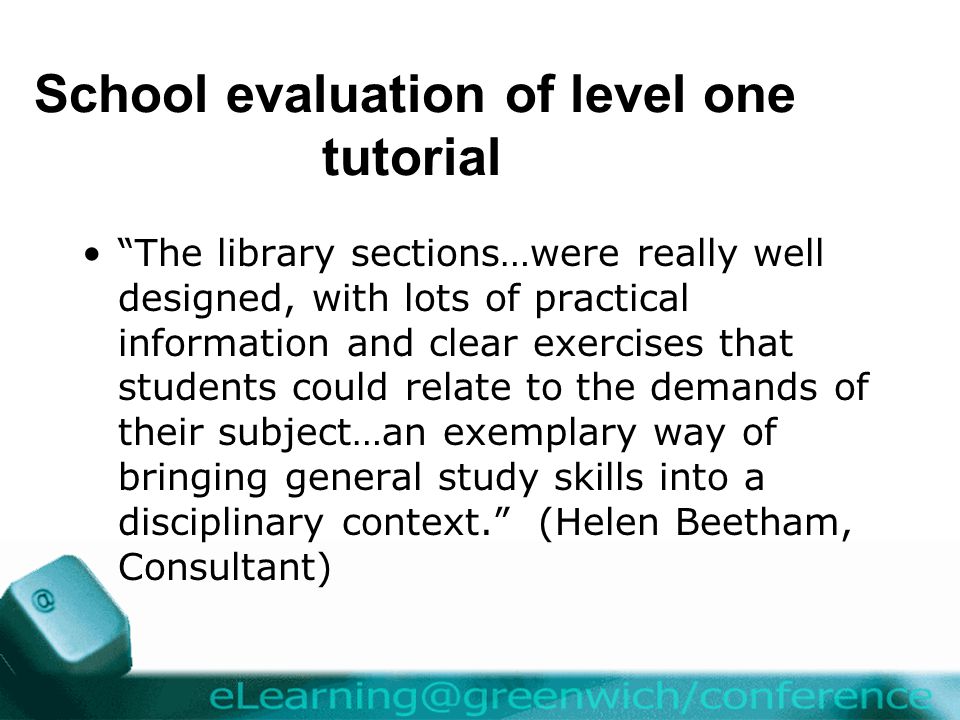 School evaluation of level one tutorial The library sections…were really well designed, with lots of practical information and clear exercises that students could relate to the demands of their subject…an exemplary way of bringing general study skills into a disciplinary context. (Helen Beetham, Consultant)