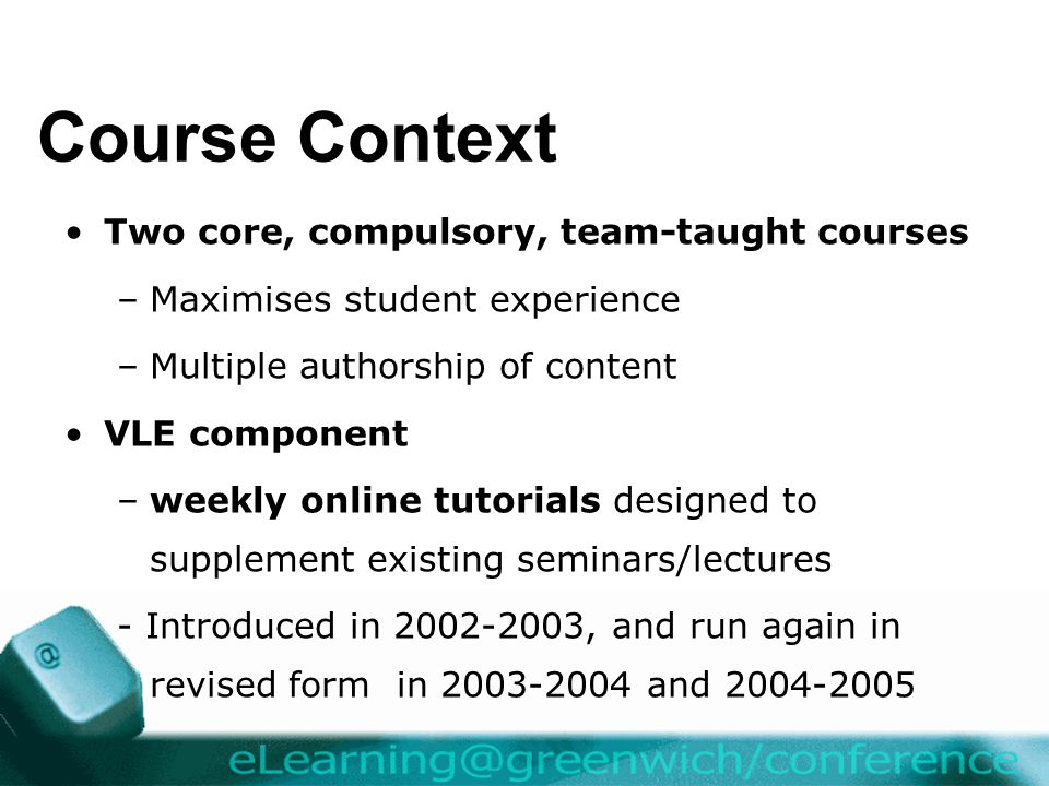 Course Context Two core, compulsory, team-taught courses –Maximises student experience –Multiple authorship of content VLE component –weekly online tutorials designed to supplement existing seminars/lectures - Introduced in , and run again in revised form in and