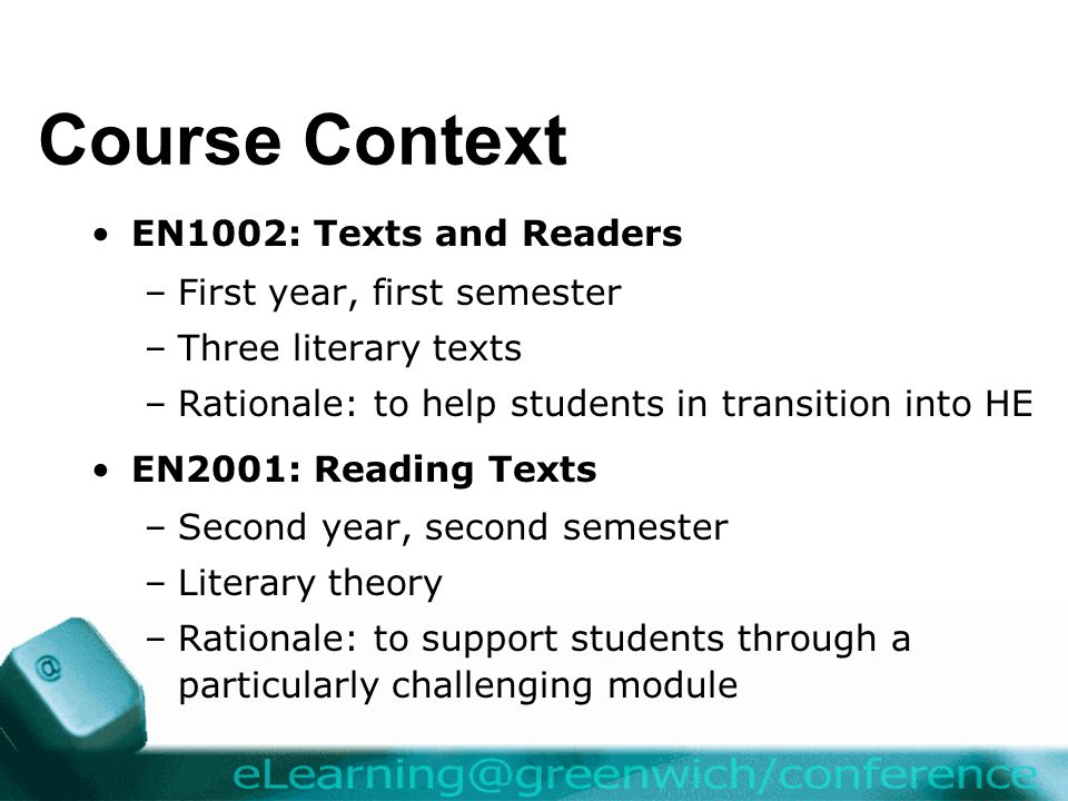Course Context EN1002: Texts and Readers –First year, first semester –Three literary texts –Rationale: to help students in transition into HE EN2001: Reading Texts –Second year, second semester –Literary theory –Rationale: to support students through a particularly challenging module
