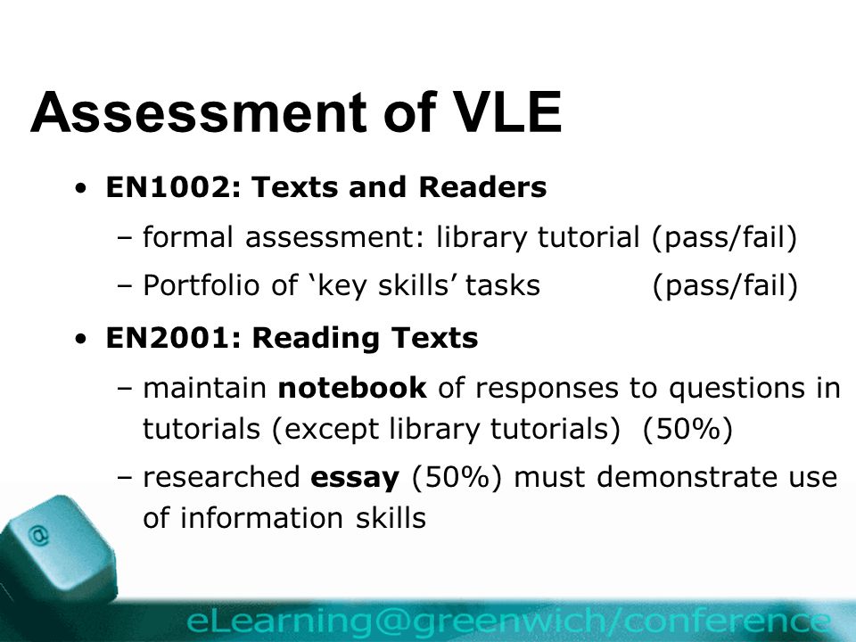 Assessment of VLE EN1002: Texts and Readers –formal assessment: library tutorial (pass/fail) –Portfolio of ‘key skills’ tasks (pass/fail) EN2001: Reading Texts –maintain notebook of responses to questions in tutorials (except library tutorials) (50%) –researched essay (50%) must demonstrate use of information skills