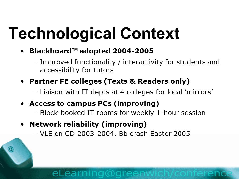 Technological Context Blackboard™ adopted –Improved functionality / interactivity for students and accessibility for tutors Partner FE colleges (Texts & Readers only) –Liaison with IT depts at 4 colleges for local ‘mirrors’ Access to campus PCs (improving) –Block-booked IT rooms for weekly 1-hour session Network reliability (improving) –VLE on CD