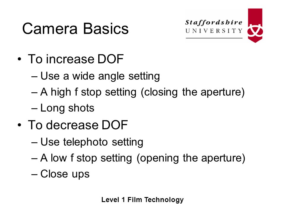 Camera Basics Level 1 Film Technology To increase DOF –Use a wide angle setting –A high f stop setting (closing the aperture) –Long shots To decrease DOF –Use telephoto setting –A low f stop setting (opening the aperture) –Close ups