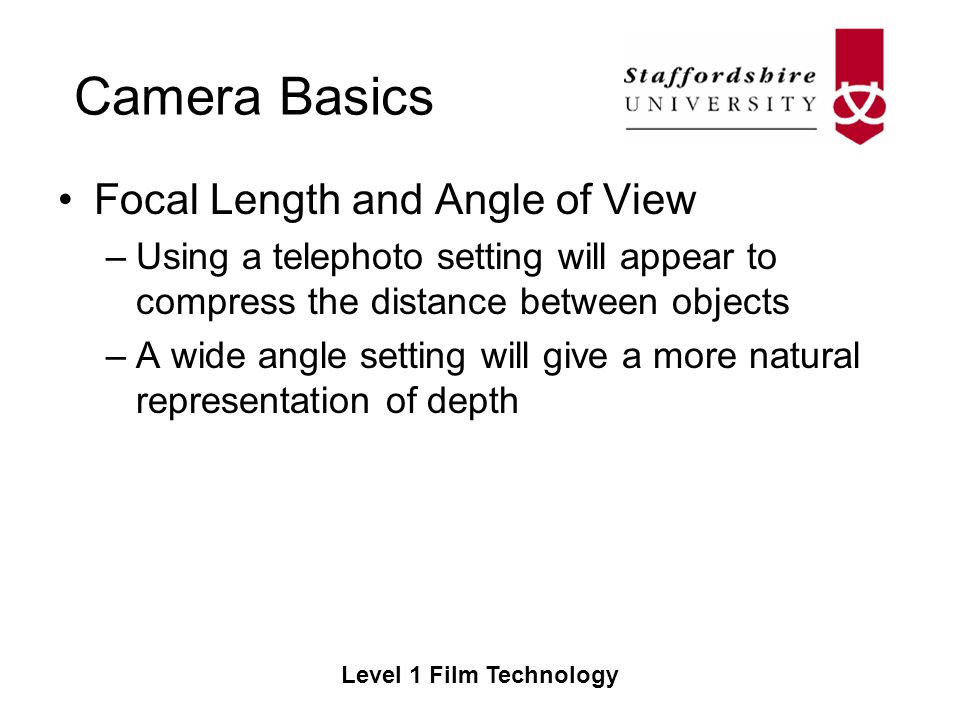 Camera Basics Level 1 Film Technology Focal Length and Angle of View –Using a telephoto setting will appear to compress the distance between objects –A wide angle setting will give a more natural representation of depth