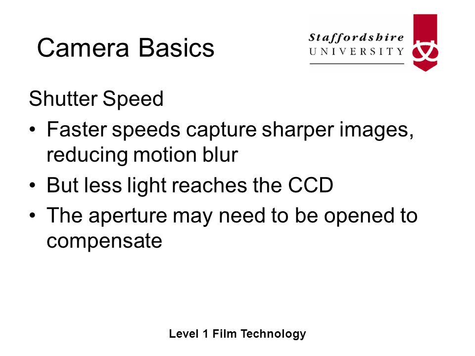 Camera Basics Level 1 Film Technology Shutter Speed Faster speeds capture sharper images, reducing motion blur But less light reaches the CCD The aperture may need to be opened to compensate