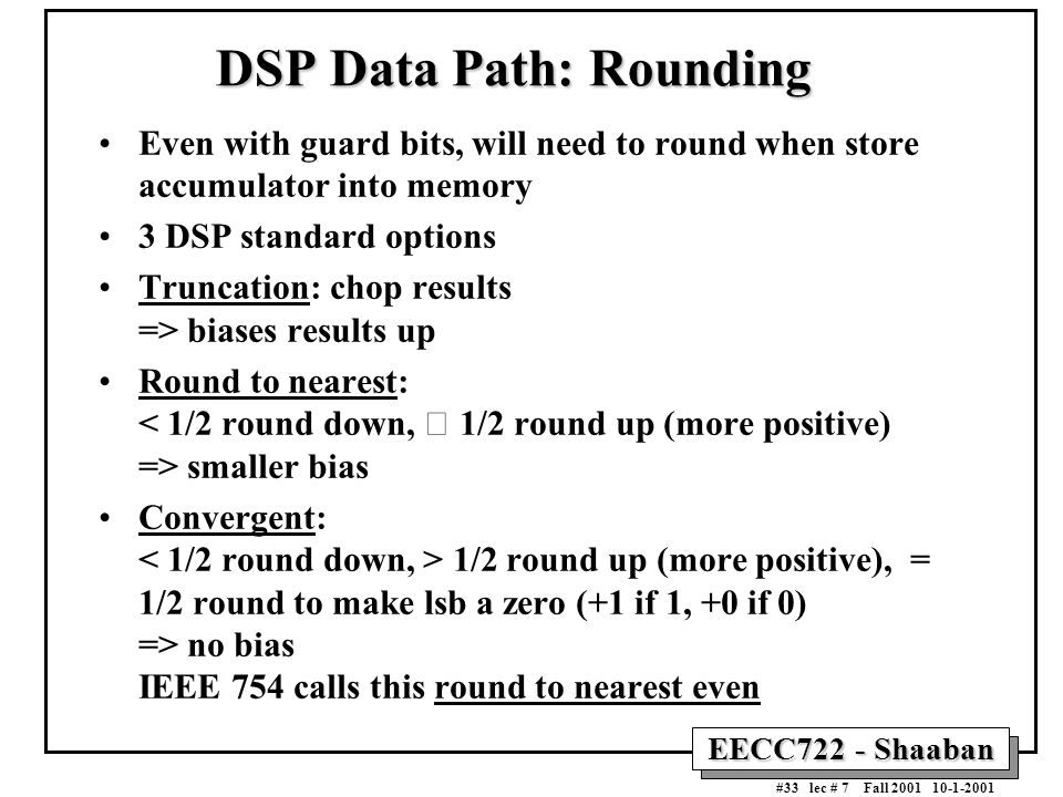 EECC722 - Shaaban #33 lec # 7 Fall DSP Data Path: Rounding Even with guard bits, will need to round when store accumulator into memory 3 DSP standard options Truncation: chop results => biases results up Round to nearest: smaller bias Convergent: 1/2 round up (more positive), = 1/2 round to make lsb a zero (+1 if 1, +0 if 0) => no bias IEEE 754 calls this round to nearest even
