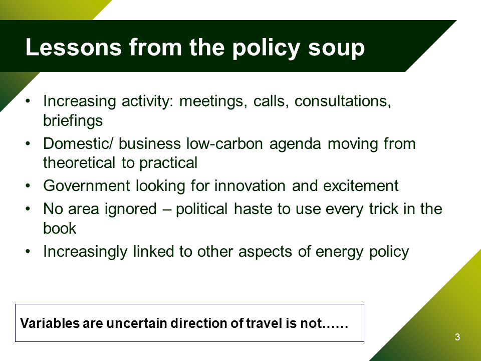 3 Lessons from the policy soup Increasing activity: meetings, calls, consultations, briefings Domestic/ business low-carbon agenda moving from theoretical to practical Government looking for innovation and excitement No area ignored – political haste to use every trick in the book Increasingly linked to other aspects of energy policy Variables are uncertain direction of travel is not……