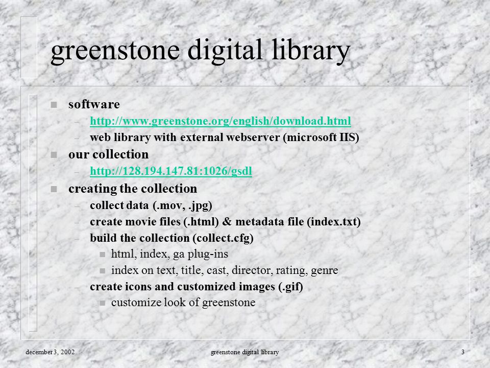 december 3, 2002greenstone digital library3 n software –     – web library with external webserver (microsoft IIS) n our collection –     n creating the collection – collect data (.mov,.jpg) – create movie files (.html) & metadata file (index.txt) – build the collection (collect.cfg) n html, index, ga plug-ins n index on text, title, cast, director, rating, genre – create icons and customized images (.gif) n customize look of greenstone