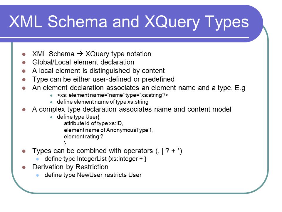 XML Schema and XQuery Types XML Schema  XQuery type notation Global/Local element declaration A local element is distinguished by content Type can be either user-defined or predefined An element declaration associates an element name and a type.