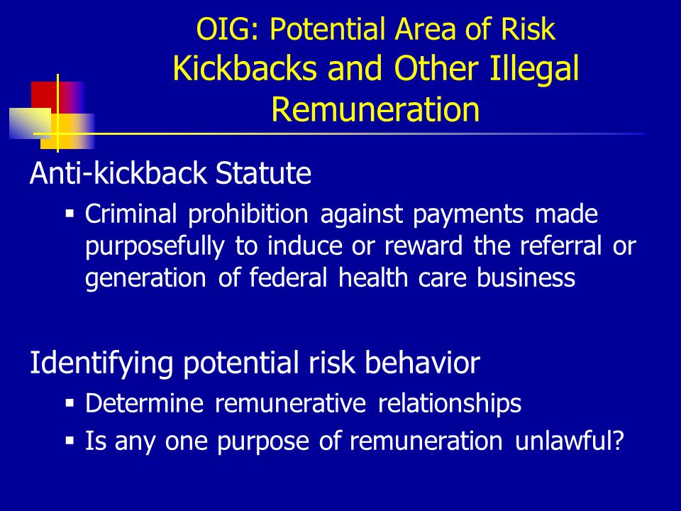 OIG: Potential Area of Risk Kickbacks and Other Illegal Remuneration Anti-kickback Statute  Criminal prohibition against payments made purposefully to induce or reward the referral or generation of federal health care business Identifying potential risk behavior  Determine remunerative relationships  Is any one purpose of remuneration unlawful