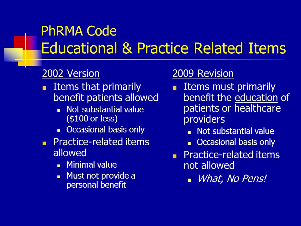 PhRMA Code Educational & Practice Related Items 2002 Version Items that primarily benefit patients allowed Not substantial value ($100 or less) Occasional basis only Practice-related items allowed Minimal value Must not provide a personal benefit 2009 Revision Items must primarily benefit the education of patients or healthcare providers Not substantial value Occasional basis only Practice-related items not allowed What, No Pens!