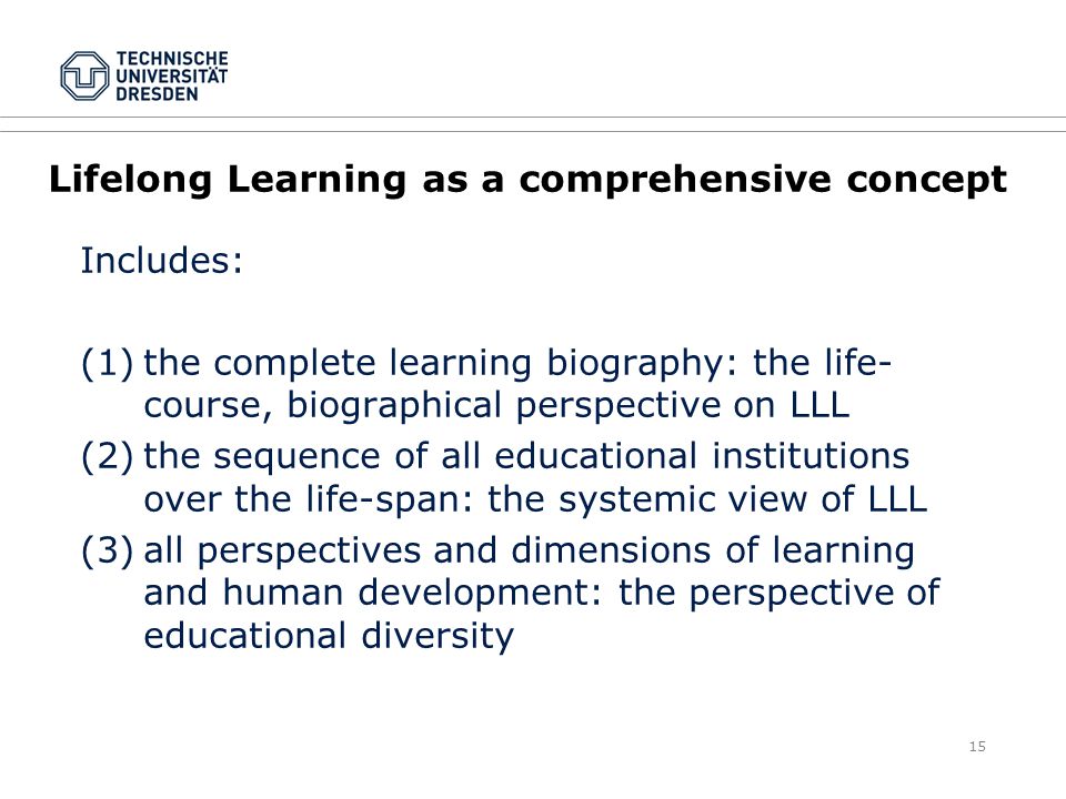15 Lifelong Learning as a comprehensive concept Includes: (1)the complete learning biography: the life- course, biographical perspective on LLL (2)the sequence of all educational institutions over the life-span: the systemic view of LLL (3)all perspectives and dimensions of learning and human development: the perspective of educational diversity