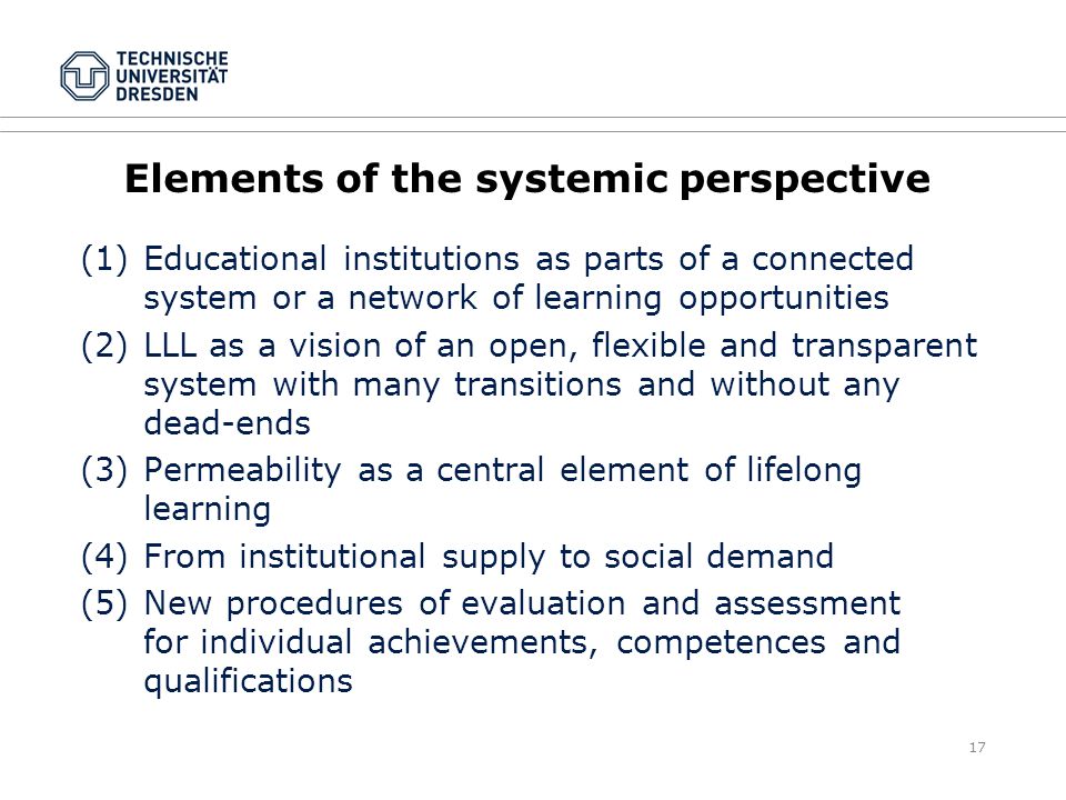 17 Elements of the systemic perspective (1)Educational institutions as parts of a connected system or a network of learning opportunities (2)LLL as a vision of an open, flexible and transparent system with many transitions and without any dead-ends (3)Permeability as a central element of lifelong learning (4)From institutional supply to social demand (5)New procedures of evaluation and assessment for individual achievements, competences and qualifications
