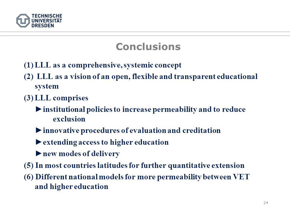 24 Conclusions (1)LLL as a comprehensive, systemic concept (2) LLL as a vision of an open, flexible and transparent educational system (3)LLL comprises ►institutional policies to increase permeability and to reduce exclusion ►innovative procedures of evaluation and creditation ►extending access to higher education ►new modes of delivery (5) In most countries latitudes for further quantitative extension (6) Different national models for more permeability between VET and higher education