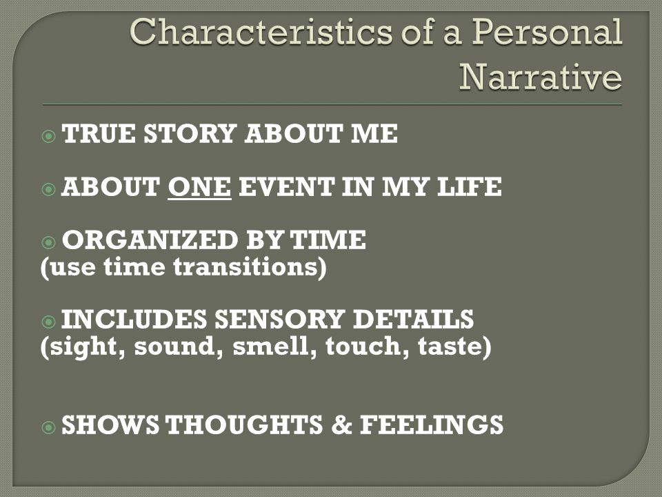  TRUE STORY ABOUT ME  ABOUT ONE EVENT IN MY LIFE  ORGANIZED BY TIME (use time transitions)  INCLUDES SENSORY DETAILS (sight, sound, smell, touch, taste)  SHOWS THOUGHTS & FEELINGS