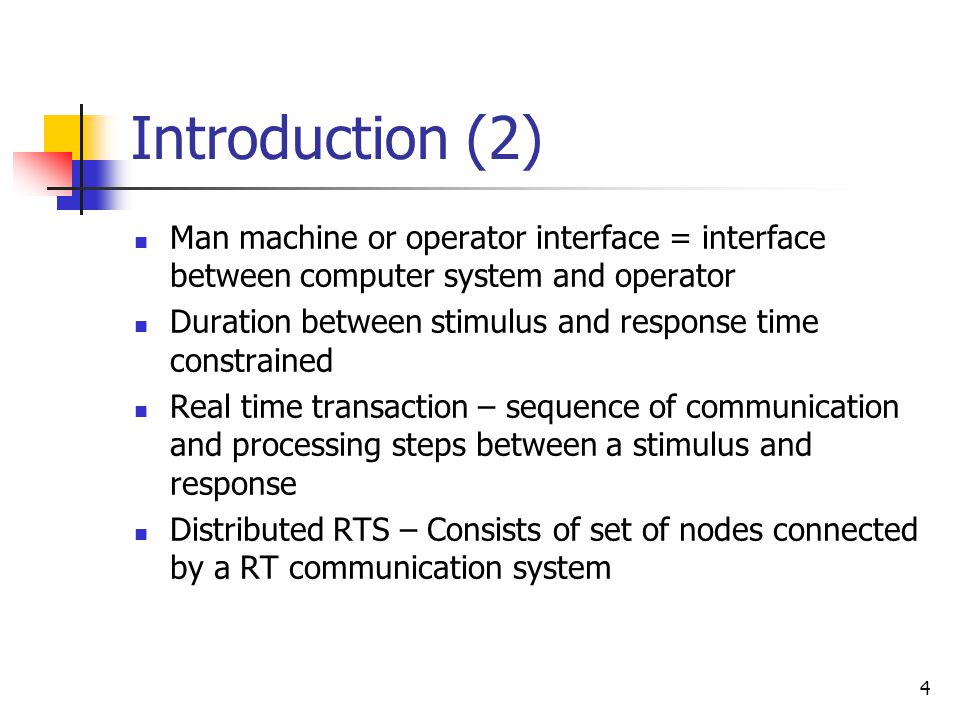 3 Introduction (1) Real-time system – changes its state as a function of (real) time Controlled object, Operator = environment of computer system Computer system reacts to stimuli from environment within time intervals dictated by environment Instrumentation interface = interface between computer system and controlled object (sensors, actuators) Controlled Object Computer System Operator