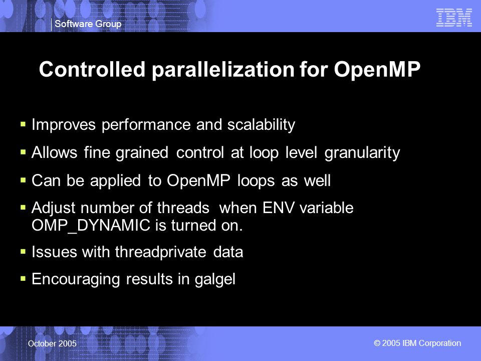 Software Group © 2005 IBM Corporation October 2005 Controlled parallelization for OpenMP  Improves performance and scalability  Allows fine grained control at loop level granularity  Can be applied to OpenMP loops as well  Adjust number of threads when ENV variable OMP_DYNAMIC is turned on.