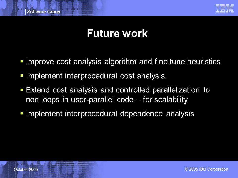 Software Group © 2005 IBM Corporation October 2005 Future work  Improve cost analysis algorithm and fine tune heuristics  Implement interprocedural cost analysis.
