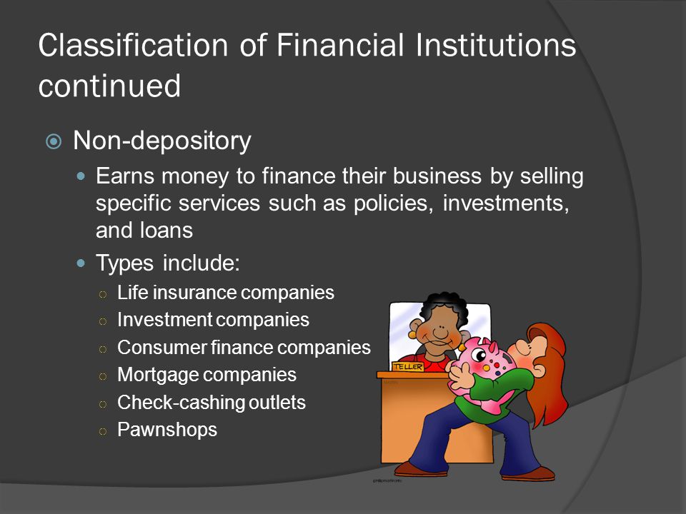Classification of Financial Institutions  Depository Earns money to finance their business by accepting deposits from customers Types include: ○ Commercial banks, which offer many different services, including savings, loans, and checking accounts.