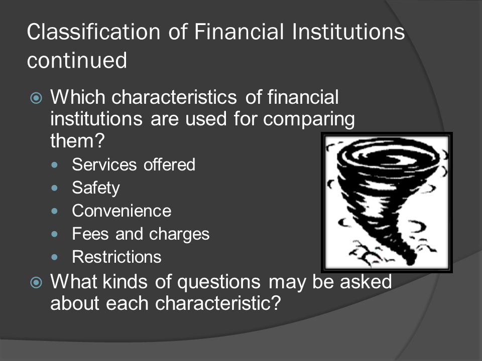 Classification of Financial Institutions continued  Non-depository Earns money to finance their business by selling specific services such as policies, investments, and loans Types include: ○ Life insurance companies ○ Investment companies ○ Consumer finance companies ○ Mortgage companies ○ Check-cashing outlets ○ Pawnshops