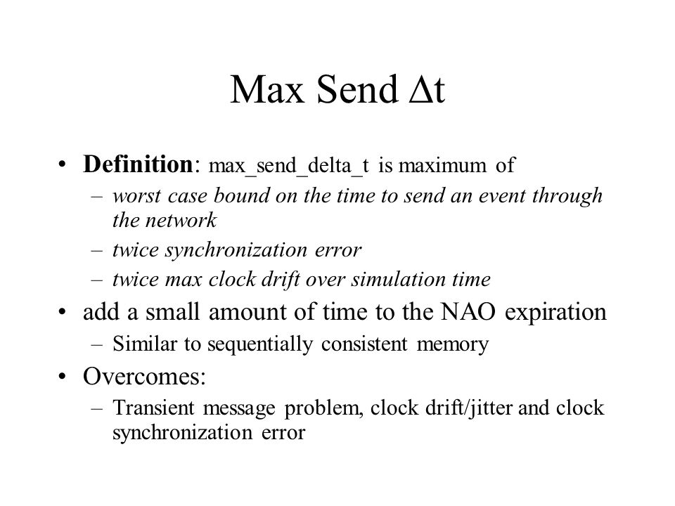 Max Send  t Definition: max_send_delta_t is maximum of –worst case bound on the time to send an event through the network –twice synchronization error –twice max clock drift over simulation time add a small amount of time to the NAO expiration –Similar to sequentially consistent memory Overcomes: –Transient message problem, clock drift/jitter and clock synchronization error
