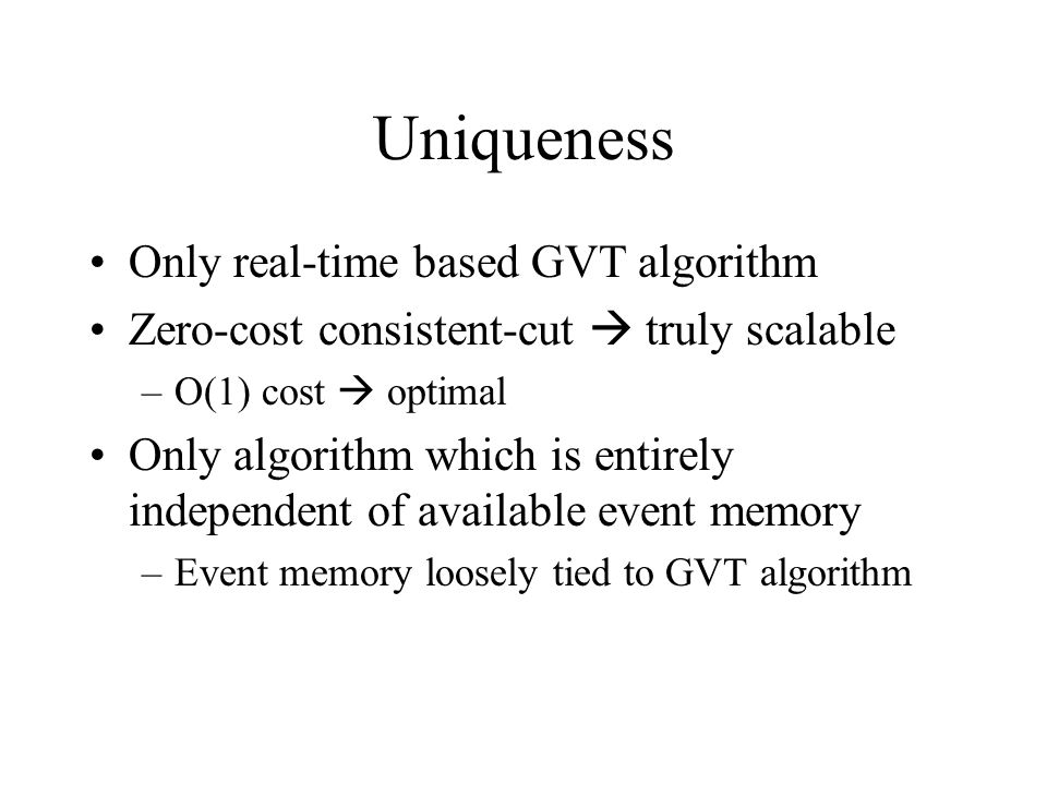 Uniqueness Only real-time based GVT algorithm Zero-cost consistent-cut  truly scalable –O(1) cost  optimal Only algorithm which is entirely independent of available event memory –Event memory loosely tied to GVT algorithm