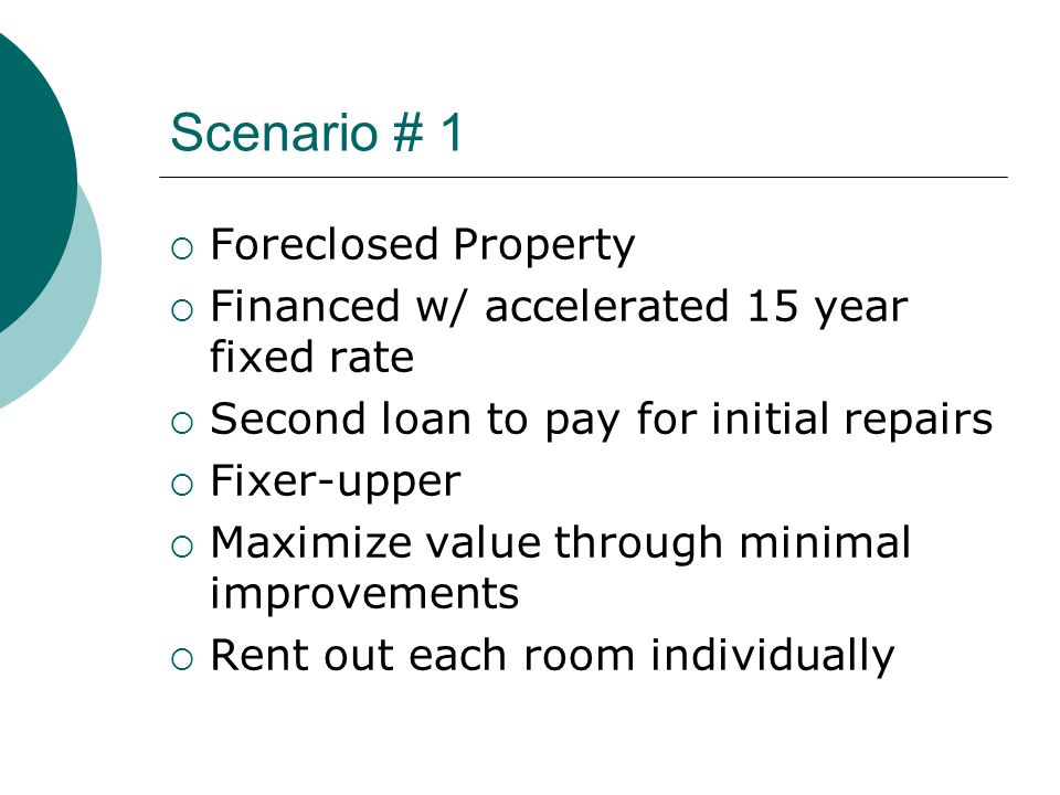 Scenario # 1  Foreclosed Property  Financed w/ accelerated 15 year fixed rate  Second loan to pay for initial repairs  Fixer-upper  Maximize value through minimal improvements  Rent out each room individually