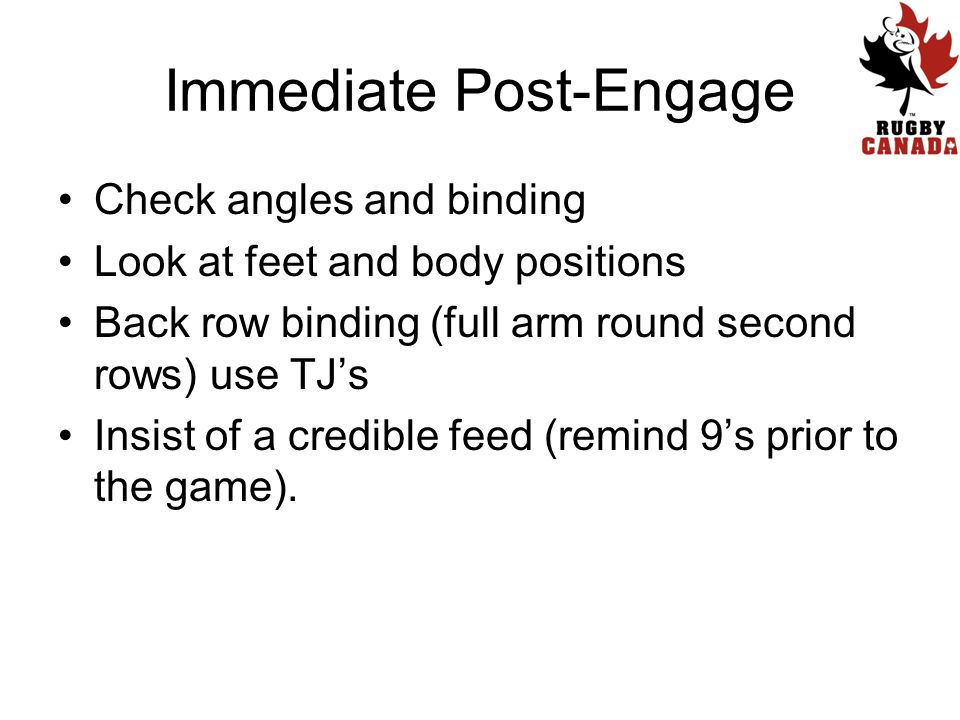 Immediate Post-Engage Check angles and binding Look at feet and body positions Back row binding (full arm round second rows) use TJ’s Insist of a credible feed (remind 9’s prior to the game).