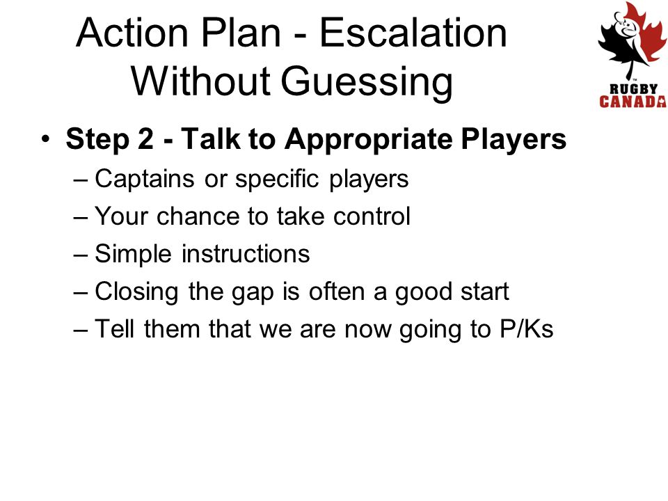 Step 2 - Talk to Appropriate Players –Captains or specific players –Your chance to take control –Simple instructions –Closing the gap is often a good start –Tell them that we are now going to P/Ks Action Plan - Escalation Without Guessing