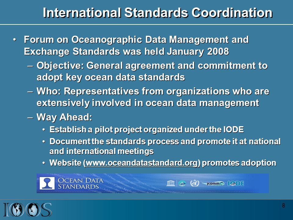 8 International Standards Coordination Forum on Oceanographic Data Management and Exchange Standards was held January 2008 –Objective: General agreement and commitment to adopt key ocean data standards –Who: Representatives from organizations who are extensively involved in ocean data management –Way Ahead: Establish a pilot project organized under the IODE Document the standards process and promote it at national and international meetings Website (  promotes adoption Forum on Oceanographic Data Management and Exchange Standards was held January 2008 –Objective: General agreement and commitment to adopt key ocean data standards –Who: Representatives from organizations who are extensively involved in ocean data management –Way Ahead: Establish a pilot project organized under the IODE Document the standards process and promote it at national and international meetings Website (  promotes adoption