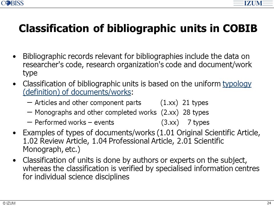 24 © IZUM Classification of bibliographic units in COBIB Bibliographic records relevant for bibliographies include the data on researcher s code, research organization s code and document/work type Classification of bibliographic units is based on the uniform typology (definition) of documents/works:typology (definition) of documents/works − Articles and other component parts (1.xx) 21 types − Monographs and other completed works (2.xx) 28 types − Performed works – events (3.xx) 7 types Examples of types of documents/works (1.01 Original Scientific Article, 1.02 Review Article, 1.04 Professional Article, 2.01 Scientific Monograph, etc.) Classification of units is done by authors or experts on the subject, whereas the classification is verified by specialised information centres for individual science disciplines