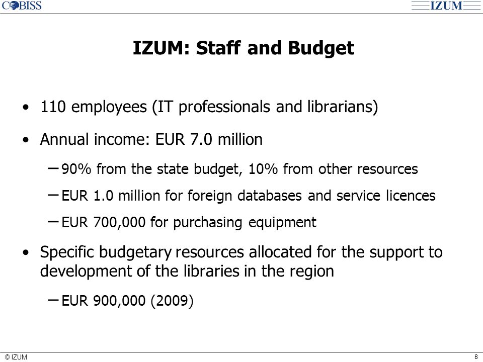 8 © IZUM IZUM: Staff and Budget 110 employees (IT professionals and librarians) Annual income: EUR 7.0 million − 90% from the state budget, 10% from other resources − EUR 1.0 million for foreign databases and service licences − EUR 700,000 for purchasing equipment Specific budgetary resources allocated for the support to development of the libraries in the region − EUR 900,000 (2009)