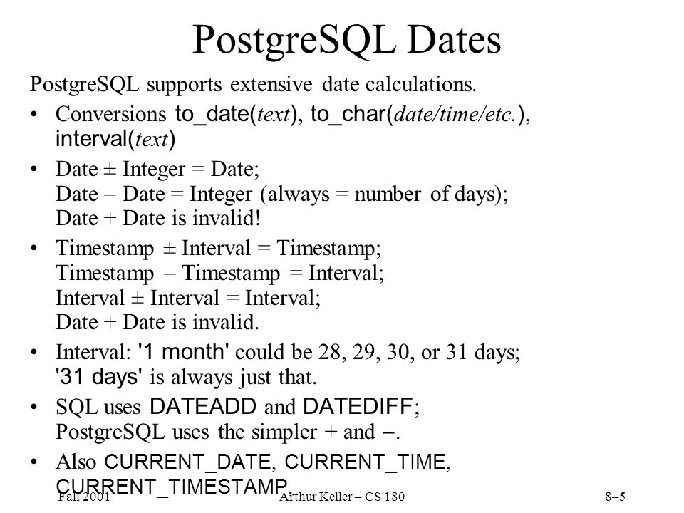 Fall 2001Arthur Keller – CS 1808–5 PostgreSQL Dates PostgreSQL supports extensive date calculations.