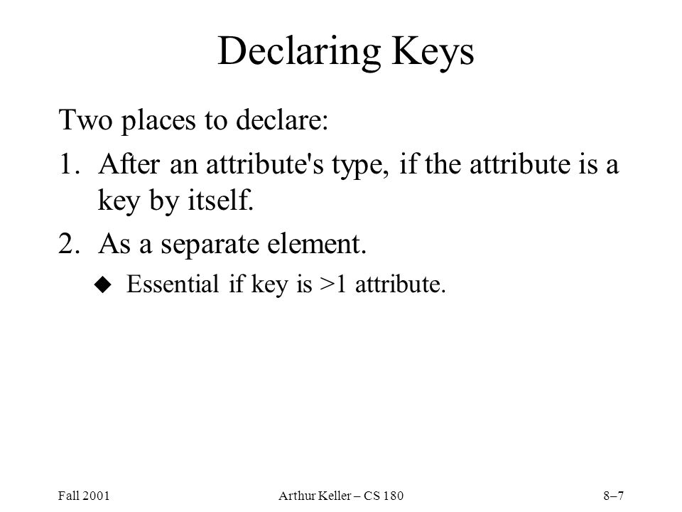 Fall 2001Arthur Keller – CS 1808–7 Declaring Keys Two places to declare: 1.After an attribute s type, if the attribute is a key by itself.