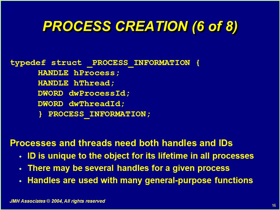 16 JMH Associates © 2004, All rights reserved PROCESS CREATION (6 of 8) typedef struct _PROCESS_INFORMATION { HANDLE hProcess; HANDLE hThread; DWORD dwProcessId; DWORD dwThreadId; } PROCESS_INFORMATION; Processes and threads need both handles and IDs  ID is unique to the object for its lifetime in all processes  There may be several handles for a given process  Handles are used with many general-purpose functions