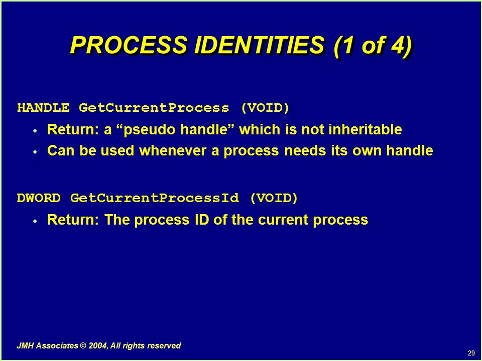 29 JMH Associates © 2004, All rights reserved PROCESS IDENTITIES (1 of 4) HANDLE GetCurrentProcess (VOID)  Return: a pseudo handle which is not inheritable  Can be used whenever a process needs its own handle DWORD GetCurrentProcessId (VOID)  Return: The process ID of the current process