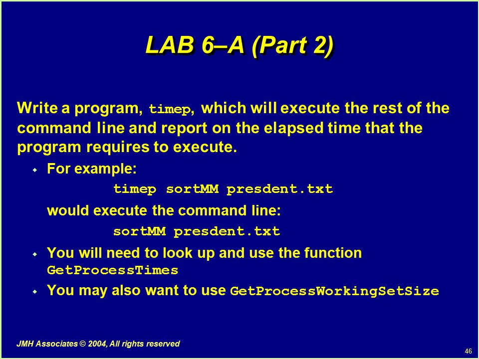 46 JMH Associates © 2004, All rights reserved LAB 6–A (Part 2) Write a program, timep, which will execute the rest of the command line and report on the elapsed time that the program requires to execute.