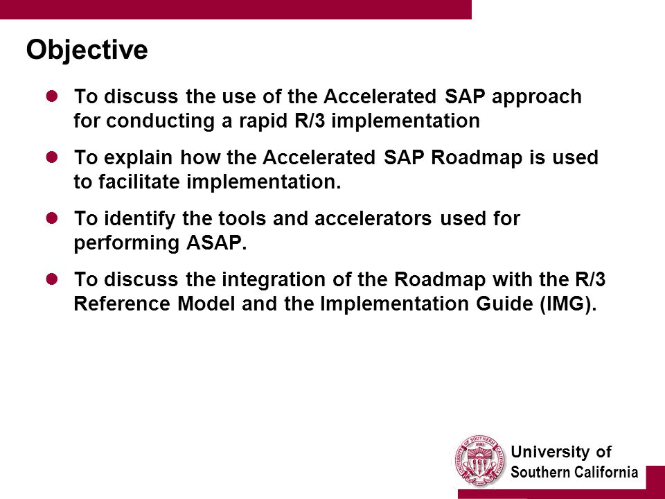 University of Southern California Objective To discuss the use of the Accelerated SAP approach for conducting a rapid R/3 implementation To explain how the Accelerated SAP Roadmap is used to facilitate implementation.