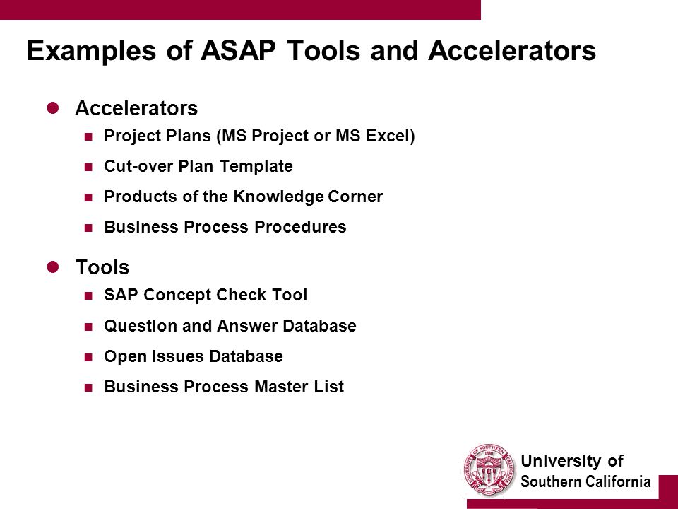 University of Southern California Examples of ASAP Tools and Accelerators Accelerators Project Plans (MS Project or MS Excel) Cut-over Plan Template Products of the Knowledge Corner Business Process Procedures Tools SAP Concept Check Tool Question and Answer Database Open Issues Database Business Process Master List