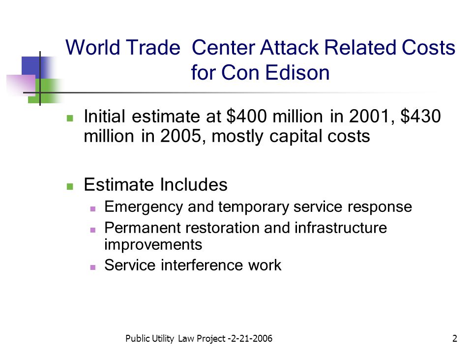 Public Utility Law Project World Trade Center Attack Related Costs for Con Edison Initial estimate at $400 million in 2001, $430 million in 2005, mostly capital costs Estimate Includes Emergency and temporary service response Permanent restoration and infrastructure improvements Service interference work
