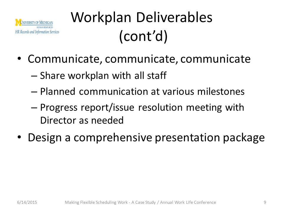 Workplan Deliverables (cont’d) Communicate, communicate, communicate – Share workplan with all staff – Planned communication at various milestones – Progress report/issue resolution meeting with Director as needed Design a comprehensive presentation package 6/14/20159Making Flexible Scheduling Work - A Case Study / Annual Work Life Conference