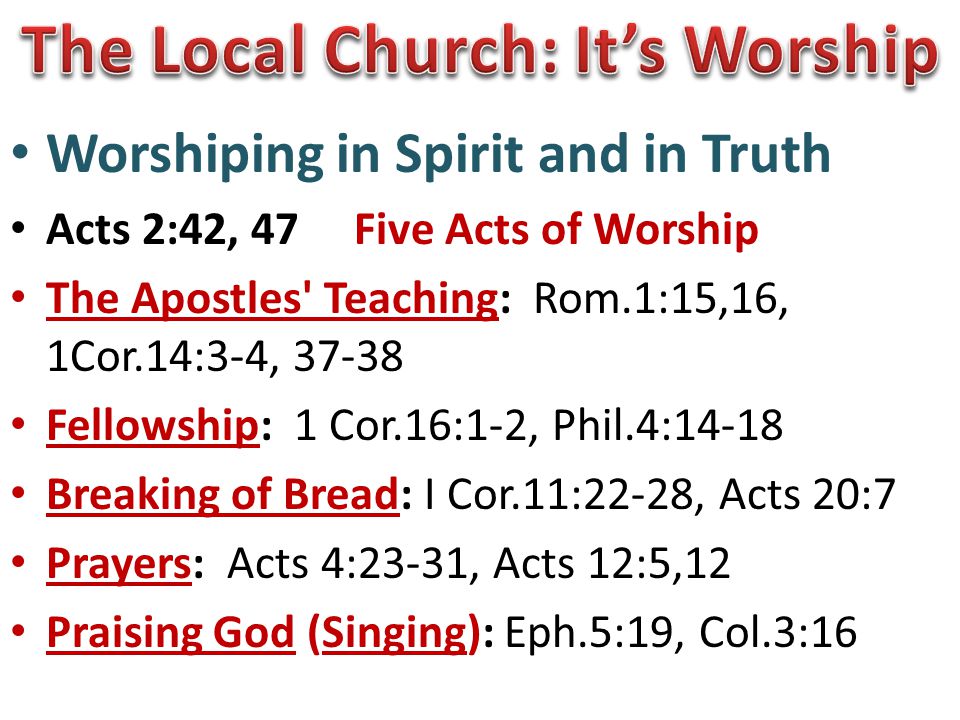 Worshiping in Spirit and in Truth Acts 2:42, 47 Five Acts of Worship The Apostles Teaching: Rom.1:15,16, 1Cor.14:3-4, Fellowship: 1 Cor.16:1-2, Phil.4:14-18 Breaking of Bread: I Cor.11:22-28, Acts 20:7 Prayers: Acts 4:23-31, Acts 12:5,12 Praising God (Singing): Eph.5:19, Col.3:16