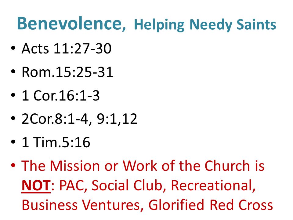 Benevolence, Helping Needy Saints Acts 11:27-30 Rom.15: Cor.16:1-3 2Cor.8:1-4, 9:1,12 1 Tim.5:16 The Mission or Work of the Church is NOT: PAC, Social Club, Recreational, Business Ventures, Glorified Red Cross
