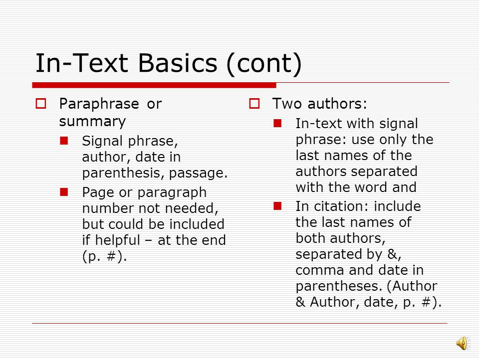 In-Text Basics  Signal phrase uses past tense  Includes at least the author’s name and the date  For direct quotes, a page number (or paragraph number) must be included  Do not include the month of publication, even if the source lists it  Quotation Signal phrase, author, (date), quoted portion without punctuation mark at the end (p.