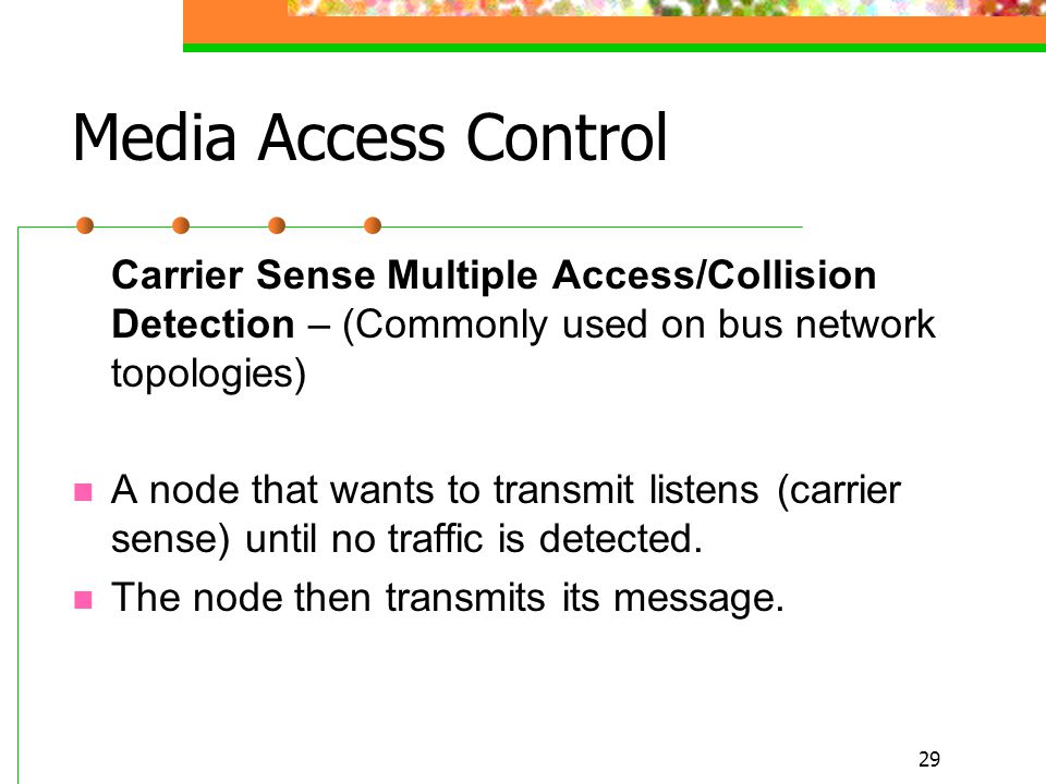 29 Media Access Control Carrier Sense Multiple Access/Collision Detection – (Commonly used on bus network topologies) A node that wants to transmit listens (carrier sense) until no traffic is detected.