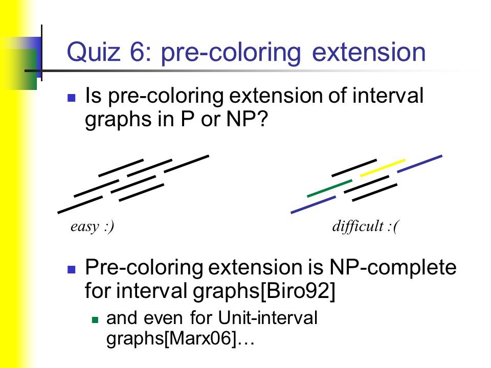 Quiz 6: pre-coloring extension Pre-coloring extension is NP-complete for interval graphs[Biro92] and even for Unit-interval graphs[Marx06]… easy :)difficult :( Is pre-coloring extension of interval graphs in P or NP