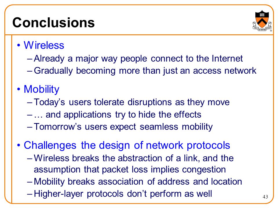 43 Conclusions Wireless –Already a major way people connect to the Internet –Gradually becoming more than just an access network Mobility –Today’s users tolerate disruptions as they move –… and applications try to hide the effects –Tomorrow’s users expect seamless mobility Challenges the design of network protocols –Wireless breaks the abstraction of a link, and the assumption that packet loss implies congestion –Mobility breaks association of address and location –Higher-layer protocols don’t perform as well